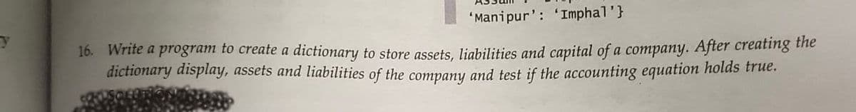 y
'Manipur': 'Imphal'}
16. Write a program to create a dictionary to store assets, liabilities and capital of a company. After creating the
dictionary display, assets and liabilities of the company and test if the accounting equation holds true.