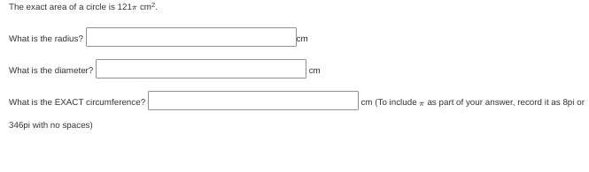 The exact area of a circle is 121r cm?.
What is the radius?
cm
What is the diameter?
cm
What is the EXACT circumference?
cm (To include x as part of your answer, record it as 8pi or
346pi with no spaces)
