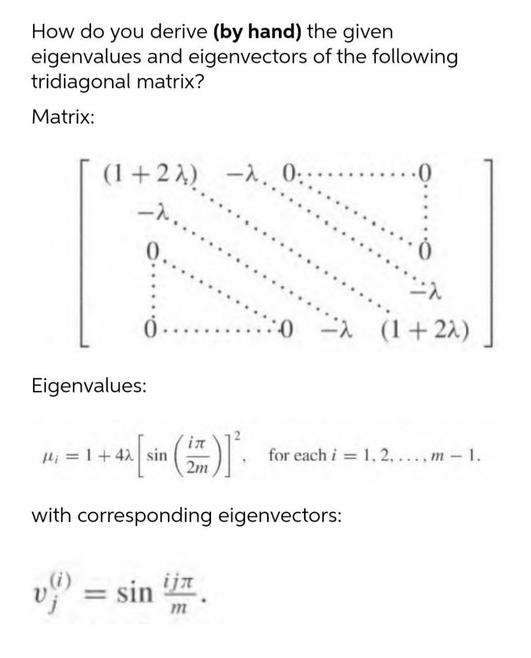 How do you derive (by hand) the given
eigenvalues and eigenvectors of the following
tridiagonal matrix?
Matrix:
(1 +22) -),
0:
......0
0.
(1+22)
Eigenvalues:
in
Hi = 1 +42 sin
2m
for each i = 1, 2,..., m - 1.
with corresponding eigenvectors:
v = sin
ija
