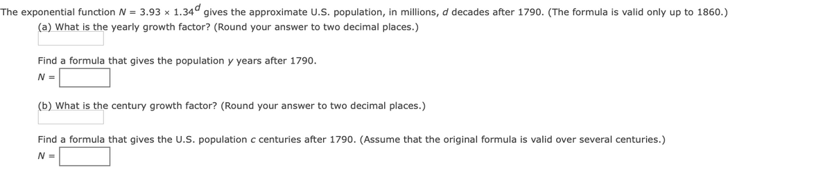 The exponential function N = 3.93 x 1.34° gives the approximate U.S. population, in millions, d decades after 1790. (The formula is valid only up to 1860.)
(a) What is the yearly growth factor? (Round your answer to two decimal places.)
Find a formula that gives the population y years after 1790.
N =
(b) What is the century growth factor? (Round your answer to two decimal places.)
Find a formula that gives the U.S. population c centuries after 1790. (Assume that the original formula is valid over several centuries.)
N =
