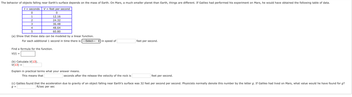 The behavior of objects falling near Earth's surface depends on the mass of Earth. On Mars, a much smaller planet than Earth, things are different. If Galileo had performed his experiment on Mars, he would have obtained the following table of data.
t = seconds
V = feet per second
1
12.16
24.32
3
36.48
4
48.64
5
60.80
(a) Show that these data can be modeled by a linear function.
For each additional 1 second in time there is ---Select---
+ in speed of
feet per second.
Find a formula for the function.
V(t) =
(b) Calculate V(13).
V(13) =
Explain in practical terms what your answer means.
This means that
seconds after the release the velocity of the rock is
feet per second.
(c) Galileo found that the acceleration due to gravity of an object falling near Earth's surface was 32 feet per second per second. Physicists normally denote this number by the letter g. If Galileo had lived on Mars, what value would he have found for g?
g =
ft/sec per sec
