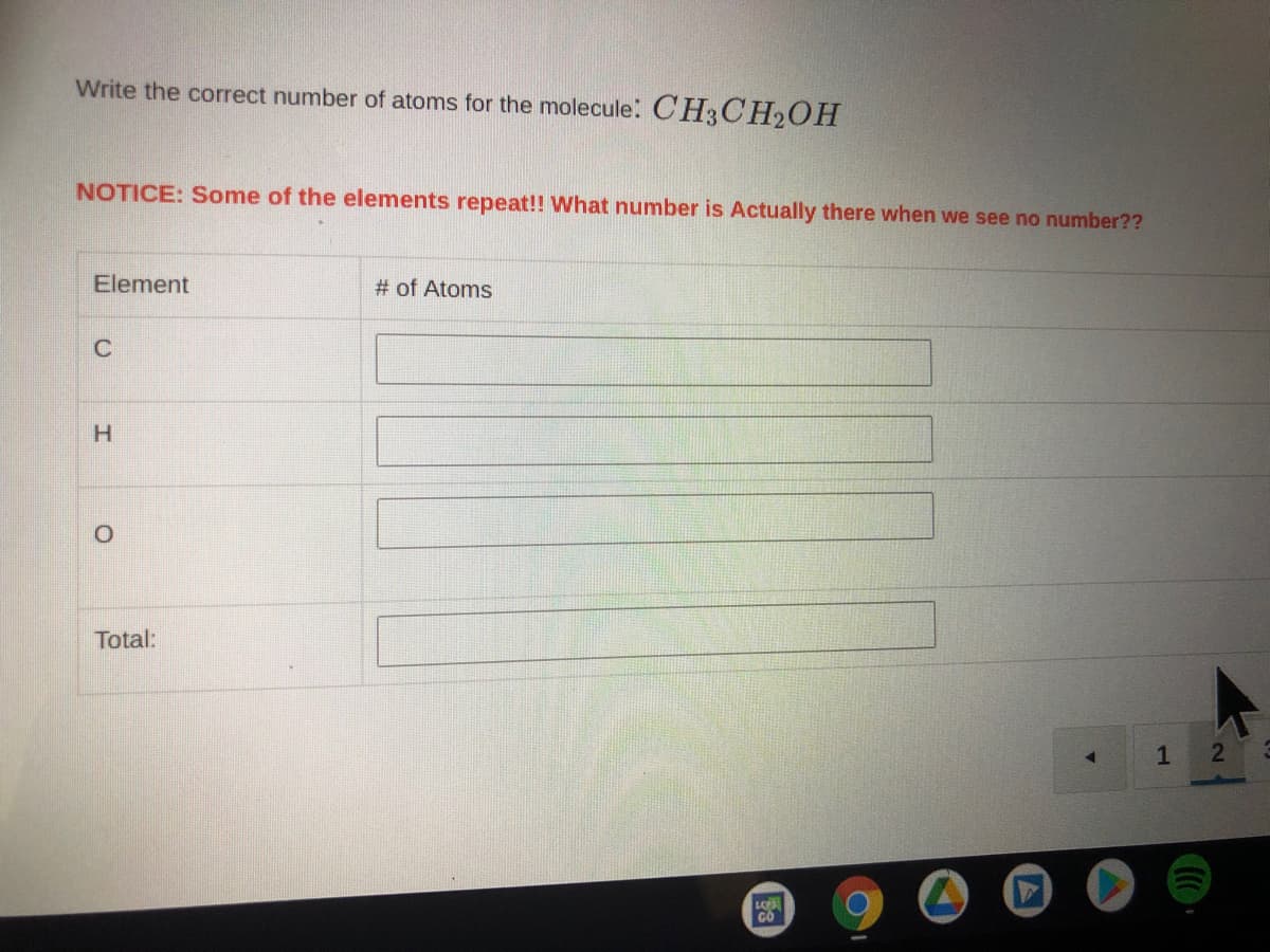 ### Determining the Number of Atoms in a Molecule: CH₃CH₂OH

In this activity, you are asked to identify the number of specific atoms within the given molecule, CH₃CH₂OH. Below is a table to fill in the corresponding number of atoms for each element present in the molecule.

**NOTICE: Some elements repeat!! What number is actually there when we see no number?**

#### Elements in the Molecule CH₃CH₂OH
| Element | # of Atoms   |
|---------|--------------|
| C       |              |
| H       |              |
| O       |              |
| Total:  |              |

**Explanation of the Structure CH₃CH₂OH:**
- **C** represents Carbon atoms.
- **H** represents Hydrogen atoms.
- **O** represents Oxygen atoms.

In the chemical formula, if an element symbol is not followed by a number, it means there is only one atom of that element in the molecule.

#### Steps to Identify the Number of Atoms:
1. **Carbon (C):** Count the number of carbon atoms in the formula.
2. **Hydrogen (H):** Count the number of hydrogen atoms in the formula.
3. **Oxygen (O):** Count the number of oxygen atoms in the formula.

Fill in the table with the correct values based on your count. This ensures you understand molecular formulas and can identify the quantity of each type of atom present in any given molecule. 

Use this knowledge to complete the table accurately for the compound CH₃CH₂OH.