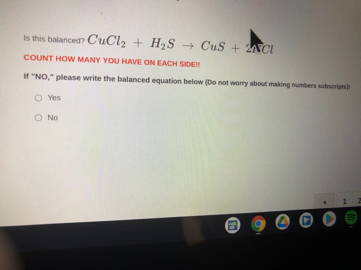 ### Balancing Chemical Equations

#### Is this balanced? 
\[ \text{CuCl}_2 + \text{H}_2\text{S} \rightarrow \text{CuS} + 2\text{HCl} \]

**Count how many you have on each side!!**

If **"NO,"** please write the balanced equation below (Do not worry about making number subscripts)!
- Yes
- No