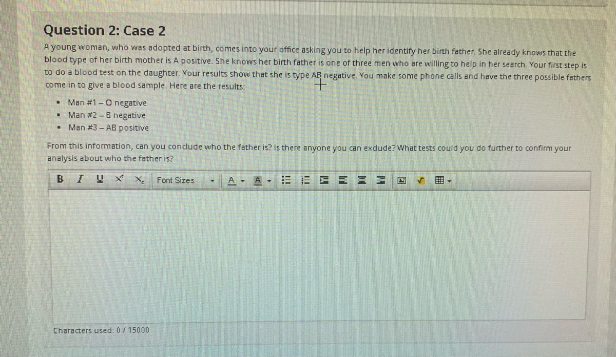 Question 2: Case 2
A young woman, who was adopted at birth, comes into your office asking you to help her identify her birth father. She already knows that the
blood type of her birth mother is A positive. She knows her birth father is one of three men who are willing to help in her search. Your first step is
to do a blood test on the daughter. Your results show that she is type AR negative. You make some phone calls and have the three possible fathers
come in to give a blood sample. Here are the results:
Man #1-0 negative
Man #2 -B negative
Man #3 - AB positive
From this information, can you conclude who the father is? Is there anyone you can exclude? What tests could you do further to confirm your
analysis about who the father is?
Font Sizes
E E E E E E
曲。
Characters used: 0/15000
