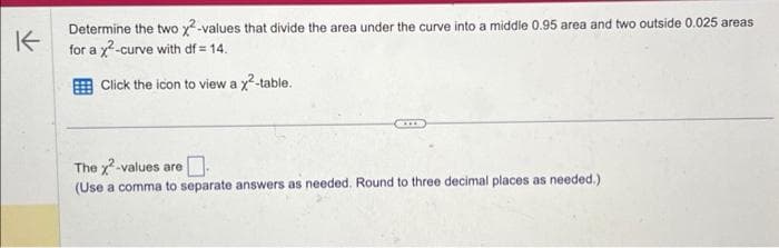 K
Determine the two x²-values that divide the area under the curve into a middle 0.95 area and two outside 0.025 areas
for a x²-curve with df = 14.
Click the icon to view a x²-table.
The x²-values are
0
(Use a comma to separate answers as needed. Round to three decimal places as needed.)