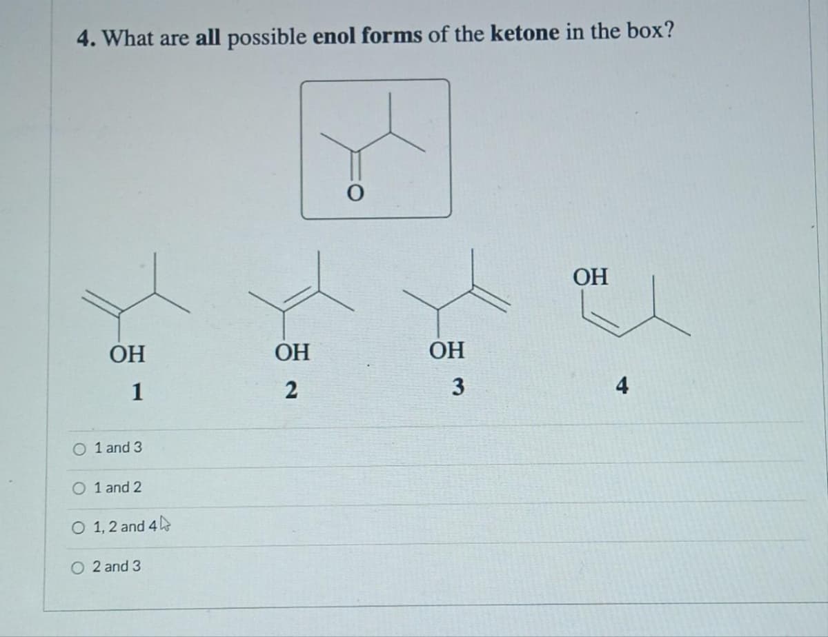 4. What are all possible enol forms of the ketone in the box?
ОН
1
O 1 and 3
O 1 and 2
O 1, 2 and 4
O2 and 3
ОН
2
ОН
3
ОН
4