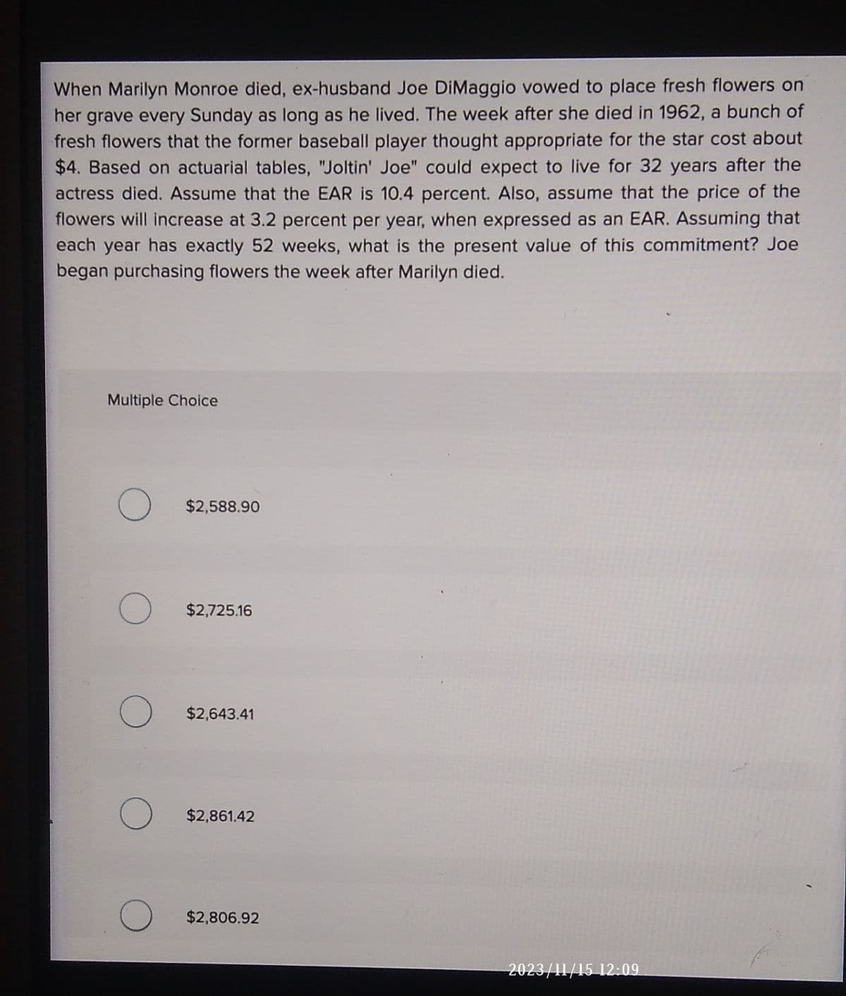 When Marilyn Monroe died, ex-husband Joe DiMaggio vowed to place fresh flowers on
her grave every Sunday as long as he lived. The week after she died in 1962, a bunch of
fresh flowers that the former baseball player thought appropriate for the star cost about
$4. Based on actuarial tables, "Joltin' Joe" could expect to live for 32 years after the
actress died. Assume that the EAR is 10.4 percent. Also, assume that the price of the
flowers will increase at 3.2 percent per year, when expressed as an EAR. Assuming that
each year has exactly 52 weeks, what is the present value of this commitment? Joe
began purchasing flowers the week after Marilyn died.
Multiple Choice
O
O
O
O
O
$2,588.90
$2,725.16
$2,643.41
$2,861.42
$2,806.92
2023/11/15 12:09