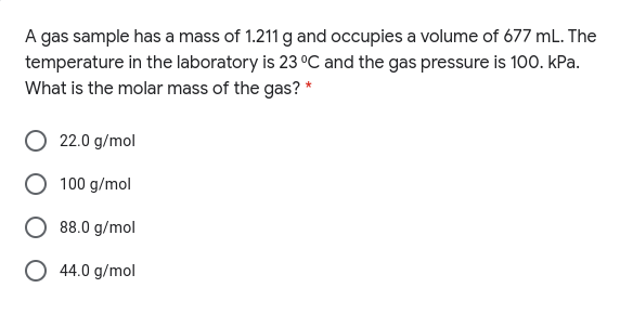 A gas sample has a mass of 1.211 g and occupies a volume of 677 mL. The
temperature in the laboratory is 23 °C and the gas pressure is 100. kPa.
What is the molar mass of the gas? *
22.0 g/mol
100 g/mol
88.0 g/mol
44.0 g/mol
