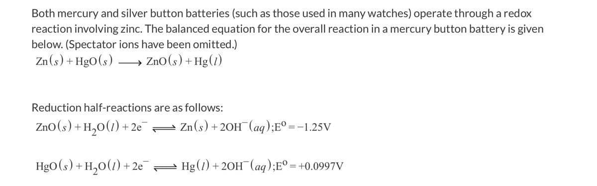 Both mercury and silver button batteries (such as those used in many watches) operate through a redox
reaction involving zinc. The balanced equation for the overall reaction in a mercury button battery is given
below. (Spectator ions have been omitted.)
Zn (s) + HgO(s) → ZnO(s) + Hg(1)
->
Reduction half-reactions are as follows:
Zno(s) + H,0(1) + 2e = Zn(s) + 20H¯(aq);E° =-1.25V
HgO(s) + H,0(1) + 2e= Hg(1) + 20H (aq);E° = +0.0997V
