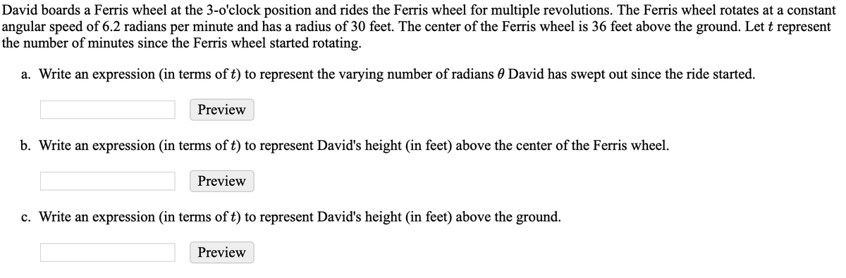 David boards a Ferris wheel at the 3-o'clock position and rides the Ferris wheel for multiple revolutions. The Ferris wheel rotates at a constant
angular speed of 6.2 radians per minute and has a radius of 30 feet. The center of the Ferris wheel is 36 feet above the ground. Let t represent
the number of minutes since the Ferris wheel started rotating.
a. Write an expression (in terms of t) to represent the varying number of radians 0 David has swept out since the ride started.
Preview
b. Write an expression (in terms of t) to represent David's height (in feet) above the center of the Ferris wheel.
Preview
c. Write an expression (in terms of t) to represent David's height (in feet) above the ground.
Preview
