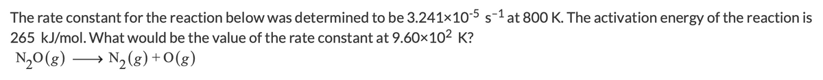 The rate constant for the reaction below was determined to be \( 3.241 \times 10^{-5} \, \text{s}^{-1} \) at 800 K. The activation energy of the reaction is 265 kJ/mol. What would be the value of the rate constant at \( 9.60 \times 10^2 \) K?

\[ \text{N}_2\text{O (g)} \longrightarrow \text{N}_2\text{ (g)} + \text{O (g)} \]