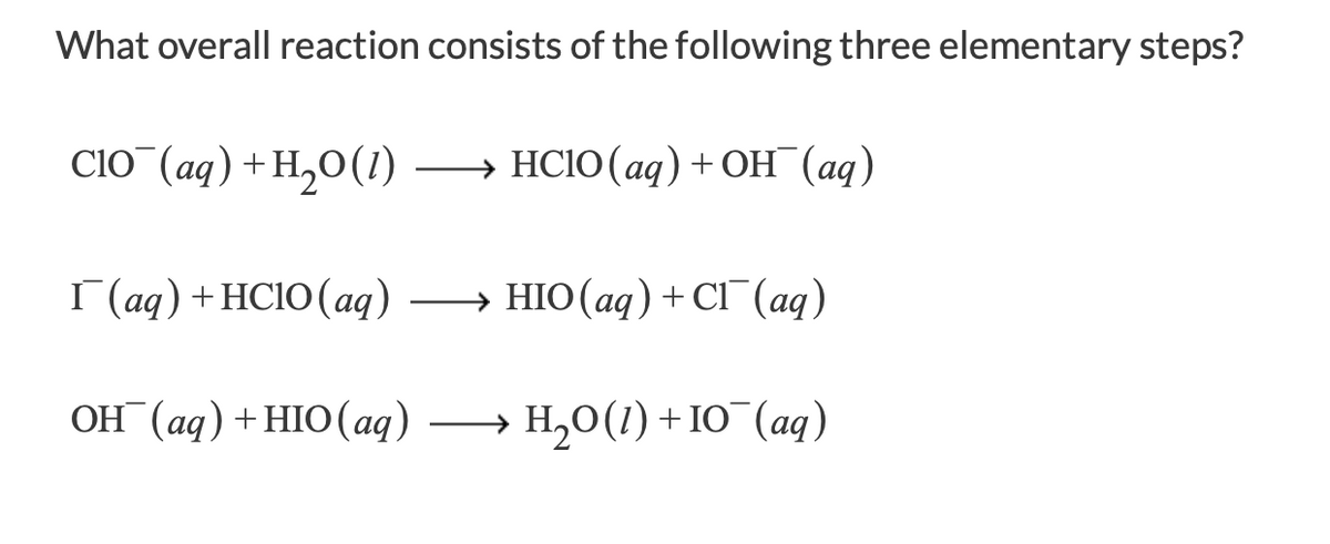 ### Elementary Reactions and Overall Reaction Calculation

**Problem:**
What overall reaction consists of the following three elementary steps?

1. \[\text{ClO}^- (aq) + \text{H}_2\text{O} (l) \rightarrow \text{HClO} (aq) + \text{OH}^- (aq)\]
2. \[\text{I}^- (aq) + \text{HClO} (aq) \rightarrow \text{HIO} (aq) + \text{Cl}^- (aq)\]
3. \[\text{OH}^- (aq) + \text{HIO} (aq) \rightarrow \text{H}_2\text{O} (l) + \text{IO}^- (aq)\]

**Explanation:**
These reactions represent elementary steps in a more complex reaction mechanism. Each step shows the transformation of specific reactants into products. To determine the overall reaction, we combine these steps and cancel out any intermediates that appear on both sides of the equations.

**Steps to Find the Overall Reaction:**

1. **Write down all the elementary steps:**

   \[ \text{ClO}^- (aq) + \text{H}_2\text{O} (l) \rightarrow \text{HClO} (aq) + \text{OH}^- (aq) \]
   
   \[ \text{I}^- (aq) + \text{HClO} (aq) \rightarrow \text{HIO} (aq) + \text{Cl}^- (aq) \]
   
   \[ \text{OH}^- (aq) + \text{HIO} (aq) \rightarrow \text{H}_2\text{O} (l) + \text{IO}^- (aq) \]

2. **Combine the equations and cancel out species that appear on both reactant and product sides:**

   Adding up all reactants:

   \[ \text{ClO}^- + \text{H}_2\text{O} + \text{I}^- + \text{HClO} + \text{OH}^- \]

   Adding up all products:

   \[ \text{HClO} + \text{OH}^- + \text{HIO} + \text{