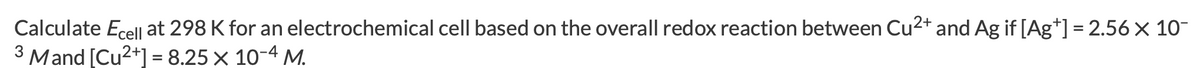 Calculate Ecell at 298 K for an electrochemical cell based on the overall redox reaction between Cu2+ and Ag if [Ag*] = 2.56× 10-
3 Mand [Cu?+] = 8.25 x 10-4 M.
