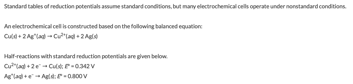 Standard tables of reduction potentials assume standard conditions, but many electrochemical cells operate under nonstandard conditions.
An electrochemical cell is constructed based on the following balanced equation:
Cu(s) + 2 Ag*(aq) → Cu2*(aq) + 2 Ag(s)
Half-reactions with standard reduction potentials are given below.
Cu2*(aq) + 2 e → Cu(s); E° = 0.342 V
Ag*(aq) + e¯ → Ag(s); E° = 0.800 V
