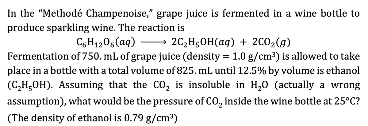 In the "Methodé Champenoise," grape juice is fermented in a wine bottle to
produce sparkling wine. The reaction is
C,H1206(aq)
→ 2C2H50H(aq) + 2C02(g)
Fermentation of 750. mL of grape juice (density = 1.0 g/cm3) is allowed to take
place in a bottle with a total volume of 825. mL until 12.5% by volume is ethanol
(C,H,OH). Assuming that the CO, is insoluble in H,0 (actually a wrong
assumption), what would be the pressure of CO, inside the wine bottle at 25°C?
(The density of ethanol is 0.79 g/cm³)
