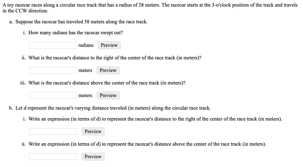 A toy racecar races along a circular race track that has a radius of 28 meters. The racecar starts at the 3-o'clock position of the track and travels
in the CCW direction.
a. Suppose the racecar has traveled 58 meters along the race track.
i. How many radians has the racecar swept out?
radians
Preview
ii. What is the racecar's distance to the right of the center of the race track (in meters)?
meters
Preview
iii. What is the racecar's distance above the center of the race track (in meters)?
meters
Preview
b. Let d represent the racecar's varying distance traveled (in meters) along the circular race track.
i. Write an expression (in terms of d) to represent the racecar's distance to the right of the center of the race track (in meters).
Preview
ii. Write an expression (in terms of d) to represent the racecar's distance above the center of the race track (in meters).
Preview
