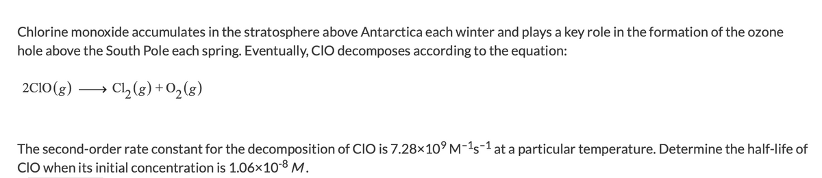 ### Decomposition of Chlorine Monoxide and Ozone Depletion

Chlorine monoxide (ClO) accumulates in the stratosphere above Antarctica each winter and plays a key role in the formation of the ozone hole above the South Pole each spring. Eventually, ClO decomposes according to the equation:

\[ 2 \text{ClO}(g) \rightarrow \text{Cl}_2(g) + \text{O}_2(g) \]

The second-order rate constant for the decomposition of ClO is \( 7.28 \times 10^9 \, \text{M}^{-1} \text{s}^{-1} \) at a particular temperature. Determine the half-life of ClO when its initial concentration is \( 1.06 \times 10^{-8} \, \text{M} \).