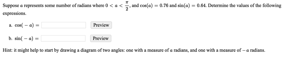 Suppose a represents some number of radians where 0 < a <
and cos(a) = 0.76 and sin(a) = 0.64. Determine the values of the following
expressions.
a. cos( – a)
Preview
b. sin( – a)
Preview
Hint: it might help to start by drawing a diagram of two angles: one with a measure of a radians, and one with a measure of – a radians.
