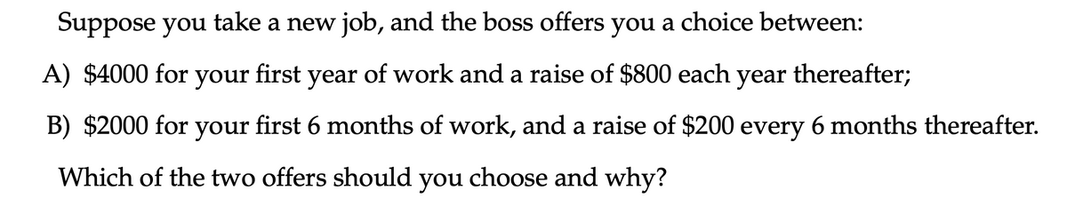 Suppose you take a new job, and the boss offers you a choice between:
A) $4000 for your first year of work and a raise of $800 each year thereafter;
B) $2000 for your first 6 months of work, and a raise of $200 every 6 months thereafter.
Which of the two offers should choose and why?
you
