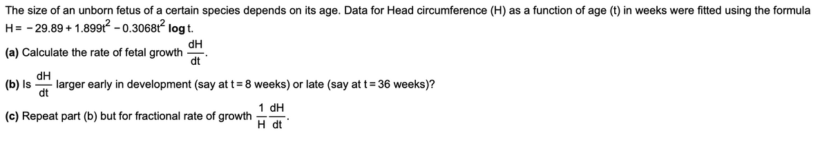 The size of an unborn fetus of a certain species depends on its age. Data for Head circumference (H) as a function of age (t) in weeks were fitted using the formula
H= - 29.89 + 1.899t - 0.306812 log t.
dH
(a) Calculate the rate of fetal growth
dt
dH
(b) Is
larger early in development (say at t= 8 weeks) or late (say at t= 36 weeks)?
dt
1 dH
(c) Repeat part (b) but for fractional rate of growth
H dt

