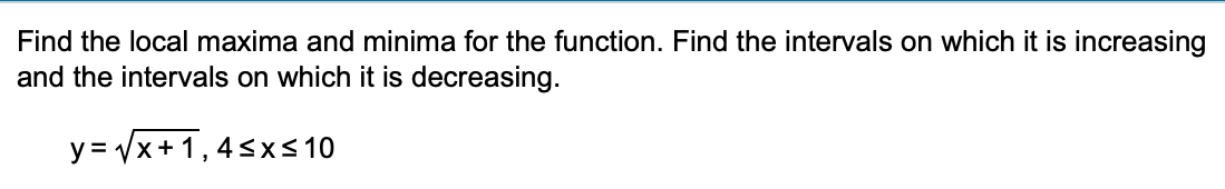 Find the local maxima and minima for the function. Find the intervals on which it is increasing
and the intervals on which it is decreasing.
y=√x+1,4≤x≤ 10