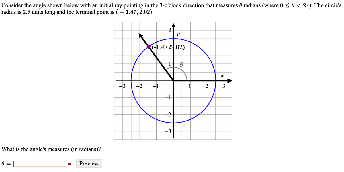 Consider the angle shown below with an initial ray pointing in the 3-o'clock direction that measures 0 radians (where 0 < 0 < 2T). The circle's
radius is 2.5 units long and the terminal point is ( – 1.47, 2.02).
3
(-1,4722.02)
-3
-2
-1
2
3
-1
-3
What is the angle's measures (in radians)?
Preview
