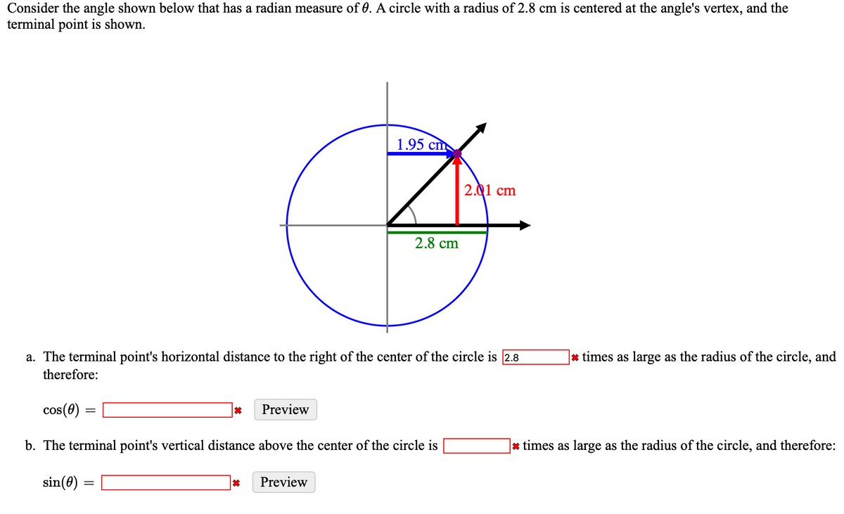 Consider the angle shown below that has a radian measure of 0. A circle with a radius of 2.8 cm is centered at the angle's vertex, and the
terminal point is shown.
1.95 cm
2.01 cm
2.8 cm
a. The terminal point's horizontal distance to the right of the center of the circle is 2.8
* times as large as the radius of the circle, and
therefore:
cos (0)
Preview
b. The terminal point's vertical distance above the center of the circle is
|* times as large as the radius of the circle, and therefore:
sin(0)
Preview
