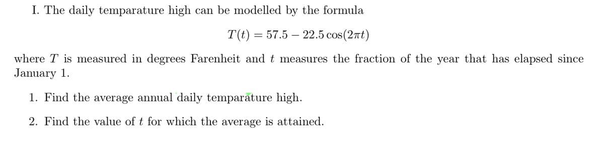 I. The daily temparature high can be modelled by the formula
T(t) = 57.5 22.5 cos(2πt)
where T is measured in degrees Farenheit and t measures the fraction of the year that has elapsed since
January 1.
1. Find the average annual daily temparature high.
2. Find the value of t for which the average is attained.