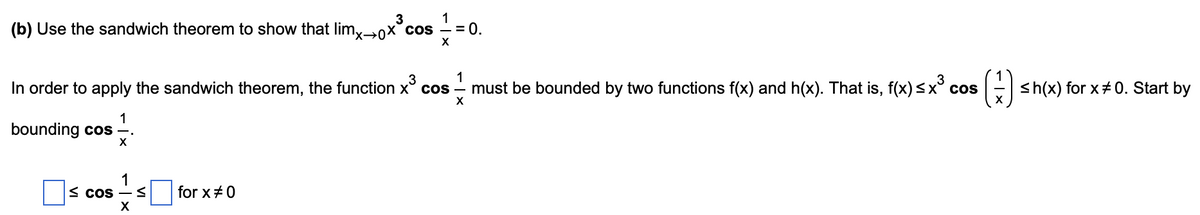 3
(b) Use the sandwich theorem to show that limyx°cos
= 0.
1
In order to apply the sandwich theorem, the function x° cos - must be bounded by two functions f(x) and h(x). That is, f(x)<x° cos
()
3
E sh(x) for x#0. Start by
1
bounding cos
X
1
S CoS –
for x+0
X
VI
