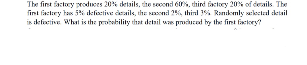 The first factory produces 20% details, the second 60%, third factory 20% of details. The
first factory has 5% defective details, the second 2%, third 3%. Randomly selected detail
is defective. What is the probability that detail was produced by the first factory?
