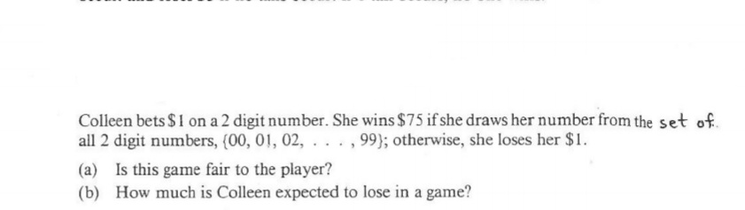 Colleen bets $1 on a 2 digit number. She wins $75 if she draws her number from the set of.
all 2 digit numbers, {00, 01, 02, . . . ,99}; otherwise, she loses her $1.
(a) Is this game fair to the player?
(b) How much is Colleen expected to lose in a game?
