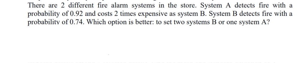 There are 2 different fire alarm systems in the store. System A detects fire with a
probability of 0.92 and costs 2 times expensive as system B. System B detects fire with a
probability of 0.74. Which option is better: to set two systems B or one system A?
