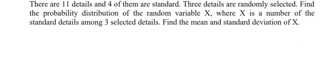 There are 11 details and 4 of them are standard. Three details are randomly selected. Find
the probability distribution of the random variable X, where X is a number of the
standard details among 3 selected details. Find the mean and standard deviation of X.
