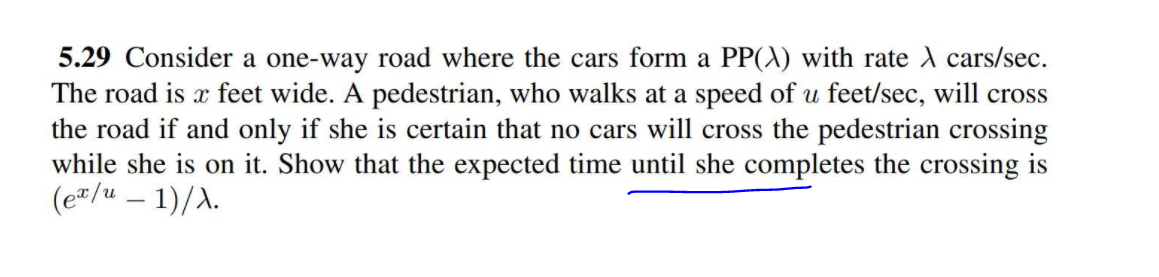 5.29 Consider a one-way road where the cars form a PP(A) with rate A cars/sec.
The road is x feet wide. A pedestrian, who walks at a speed of u feet/sec, will cross
the road if and only if she is certain that no cars will cross the pedestrian crossing
while she is on it. Show that the expected time until she completes the crossing is
(e"/u – 1)/A.
