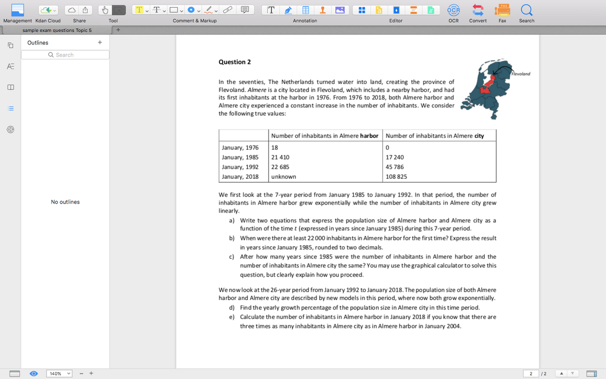 Management Kdan Cloud
ΑΞ
A
Share
sample exam questions Topic 5
Outlines
Q Search
Tool
+
FAX
Tv Tv □ v OV
T
OCR
Q
Comment & Markup
Annotation
Editor
OCR
Convert
Fax
Search
Question 2
In the seventies, The Netherlands turned water into land, creating the province of
Flevoland. Almere is a city located in Flevoland, which includes a nearby harbor, and had
its first inhabitants at the harbor in 1976. From 1976 to 2018, both Almere harbor and
Almere city experienced a constant increase in the number of inhabitants. We consider
the following true values:
Number of inhabitants in Almere harbor Number of inhabitants in Almere city
January, 1976
January, 1985
18
21 410
January, 1992
January, 2018
22 685
unknown
0
17240
45 786
108 825
Flevoland
No outlines
We first look at the 7-year period from January 1985 to January 1992. In that period, the number of
inhabitants in Almere harbor grew exponentially while the number of inhabitants in Almere city grew
linearly.
a) Write two equations that express the population size of Almere harbor and Almere city as a
function of the time t (expressed in years since January 1985) during this 7-year period.
b) When were there at least 22 000 inhabitants in Almere harbor for the first time? Express the result
in years since January 1985, rounded to two decimals.
c) After how many years since 1985 were the number of inhabitants in Almere harbor and the
number of inhabitants in Almere city the same? You may use the graphical calculator to solve this
question, but clearly explain how you proceed.
We now look at the 26-year period from January 1992 to January 2018. The population size of both Almere
harbor and Almere city are described by new models in this period, where now both grow exponentially.
d) Find the yearly growth percentage of the population size in Almere city in this time period.
e) Calculate the number of inhabitants in Almere harbor in January 2018 if you know that there are
three times as many inhabitants in Almere city as in Almere harbor in January 2004.
140%
2
12