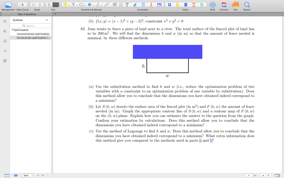 Share
Tool
+
Management Kdan Cloud
Topic 4 Questions
A=
Tv Tv Ov
Comment & Markup
T
Annotation
FAX
OCR
Q
Editor
OCR
Convert
Fax
Search
Outlines
Q Search
Optimization
Unconstrained optimization
Constrained optimization (...
(b) f(x,y)=(x-1)² + (y-2)²; constraint a² + y² = 9
82. Joan wants to fence a piece of land next to a river. The total surface of the fenced plot of land has
to be 200 m². We will find the dimensions h and w (in m) so that the amount of fence needed is
minimal, by three different methods.
195%
h
พ
(a) Use the substitution method to find h and w (i.e., reduce the optimization problem of two
variables with a constraint to an optimization problem of one variable by substitution). Does
this method allow you to conclude that the dimensions you have obtained indeed correspond to
a minimum?
(b) Let S (h, w) denote the surface area of the fenced plot (in m²) and F (h, w) the amount of fence
needed (in m). Graph the appropriate contour line of S (h, w) and a contour map of F (h, w)
on the (h, w)-plane. Explain how you can estimate the answer to the question from the graph.
Confirm your estimation by calculations. Does this method allow you to conclude that the
dimensions you have obtained indeed correspond to a minimum?
(c) Use the method of Lagrange to find h and w. Does this method allow you to conclude that the
dimensions you have obtained indeed correspond to a minimum? What extra information does
this method give you compared to the methods used in parts a and b?
4