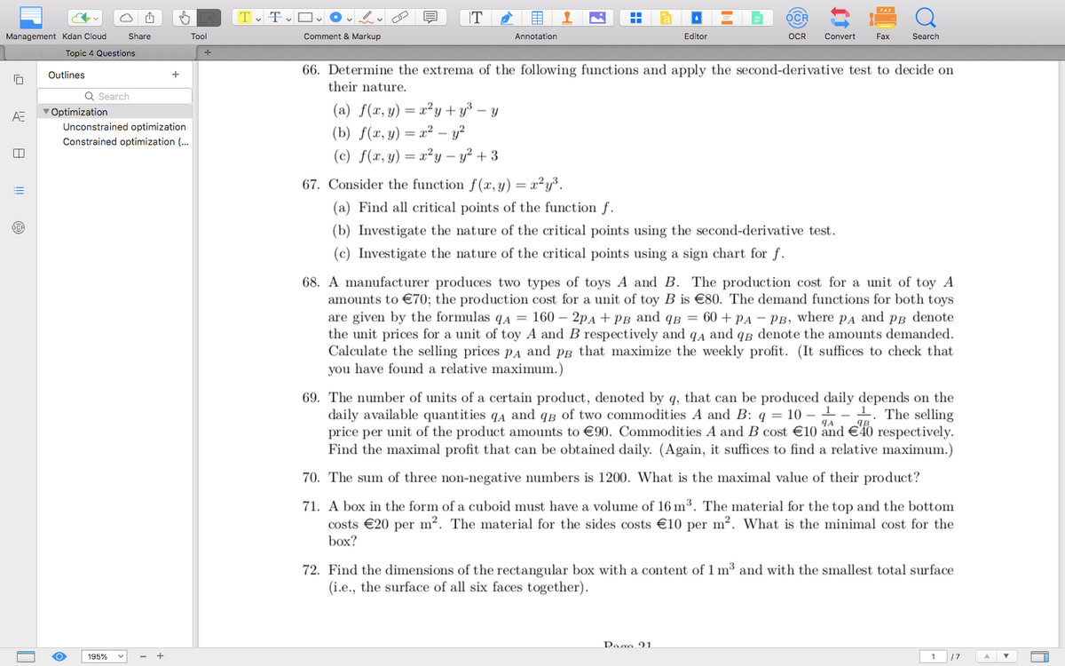 FAX
Management Kdan Cloud
ΑΞ
Share
Tool
+
Topic 4 Questions
Outlines
Q Search
Optimization
Unconstrained optimization
Constrained optimization (...
TTO✓
Comment & Markup
T
Annotation
Editor
OCR
OCR
Convert
Fax
Search
66. Determine the extrema of the following functions and apply the second-derivative test to decide on
their nature.
(a) f(x, y) = x²y+y³ - y
(b) f(x,y) z² - 32
(c) f(x, y) = x²y - y²+3
67. Consider the function f(x, y) = x²y³.
(a) Find all critical points of the function f.
(b) Investigate the nature of the critical points using the second-derivative test.
(c) Investigate the nature of the critical points using a sign chart for f.
68. A manufacturer produces two types of toys A and B. The production cost for a unit of toy A
amounts to €70; the production cost for a unit of toy B is €80. The demand functions for both toys
are given by the formulas q₁ = 160 - 2PA + PB and QB = 60+ PA - PB, where PA and PB denote
the unit prices for a unit of toy A and B respectively and qд and qɛ denote the amounts demanded.
Calculate the selling prices PA and pg that maximize the weekly profit. (It suffices to check that
you have found a relative maximum.)
ЧА
69. The number of units of a certain product, denoted by q, that can be produced daily depends on the
daily available quantities QA and qB of two commodities A and B: q = 10-11 The selling
price per unit of the product amounts to €90. Commodities A and B cost €10 and €40 respectively.
Find the maximal profit that can be obtained daily. (Again, it suffices to find a relative maximum.)
70. The sum of three non-negative numbers is 1200. What is the maximal value of their product?
71. A box in the form of a cuboid must have a volume of 16 m³. The material for the top and the bottom
costs €20 per m². The material for the sides costs €10 per m². What is the minimal cost for the
box?
72. Find the dimensions of the rectangular box with a content of 1 m³ and with the smallest total surface
(i.e., the surface of all six faces together).
195%
Paco 21
1