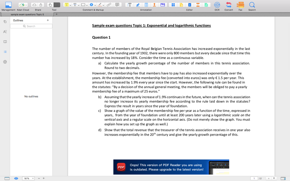 Management Kdan Cloud
ΑΞ
A
Share
sample exam questions Topic 5
Outlines
Q Search
No outlines
167%
Tool
+
Tv Tv □ v OV
T
Comment & Markup
Annotation
FAX
OCR
Q
Editor
OCR
Convert
Fax
Search
Sample exam questions Topic 1: Exponential and logarithmic functions
Question 1
The number of members of the Royal Belgian Tennis Association has increased exponentially in the last
century. In the founding year of 1902, there were only 800 members but every decade since that time this
number has increased by 18%. Consider the time as a continuous variable.
a) Calculate the yearly growth percentage of the number of members in this tennis association.
Round to two decimals.
However, the membership fee that members have to pay has also increased exponentially over the
years. At the establishment, the membership fee (converted into euros) was only € 1.5 per year. This
amount has increased by 1.9% every year since the start. However, the following rule can be found in
the statutes: "By a decision of the annual general meeting, the members will be obliged to pay a yearly
membership fee of a maximum of 25 euros."
b) Assuming that the yearly increase of 1.9% continues in the future, when can the tennis association
no longer increase its yearly membership fee according to the rule laid down in the statutes?
Express the result in years since the year of foundation.
c) Show a graph of the value of the membership fee per year as a function of the time, expressed in
years, from the year of foundation until at least 200 years later using a logarithmic scale on the
vertical axis and a regular scale on the horizontal axis. (Do not merely show the graph. You must
explain how you set up the graph as well.)
d) Show that the total revenue that the treasurer of the tennis association receives in one year also
increases exponentially in the 20th century and give the yearly growth percentage of this.
Oops! This version of PDF Reader you are using
PDF
is outdated. Please upgrade to the latest version!
1
12