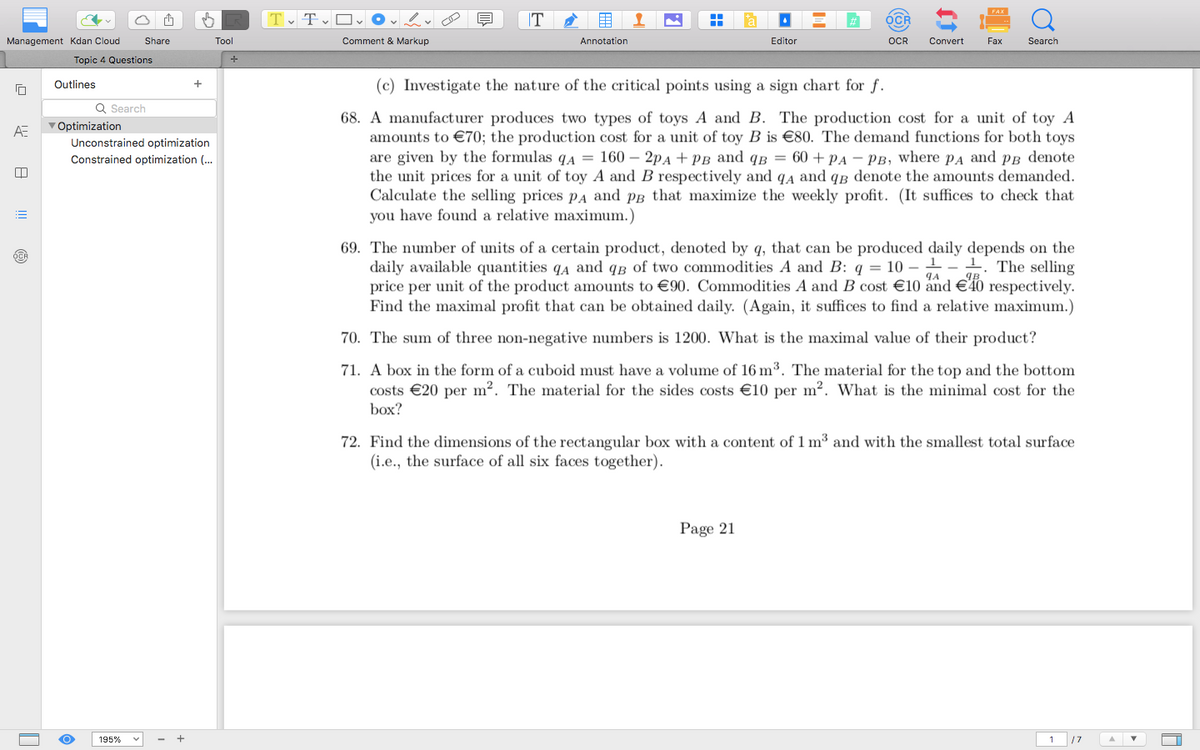 Share
Tool
+
Management Kdan Cloud
Topic 4 Questions
ΑΞ
Tv Tv Ov
Comment & Markup
T
Annotation
Editor
FAX
OCR
Q
OCR
Convert
Fax
Search
Outlines
Q Search
Optimization
Unconstrained optimization
Constrained optimization (...
(c) Investigate the nature of the critical points using a sign chart for f.
68. A manufacturer produces two types of toys A and B. The production cost for a unit of toy A
amounts to €70; the production cost for a unit of toy B is €80. The demand functions for both toys
are given by the formulas q₁ = 160 - 2PA + PB and QB = 60+ PA - PB, where PA and PB denote
the unit prices for a unit of toy A and B respectively and qд and qɛ denote the amounts demanded.
Calculate the selling prices PA and pg that maximize the weekly profit. (It suffices to check that
you have found a relative maximum.)
ЧА
69. The number of units of a certain product, denoted by q, that can be produced daily depends on the
daily available quantities QA and qB of two commodities A and B: q = 10-11 The selling
price per unit of the product amounts to €90. Commodities A and B cost €10 and €40 respectively.
Find the maximal profit that can be obtained daily. (Again, it suffices to find a relative maximum.)
70. The sum of three non-negative numbers is 1200. What is the maximal value of their product?
71. A box in the form of a cuboid must have a volume of 16 m³. The material for the top and the bottom
costs €20 per m². The material for the sides costs €10 per m². What is the minimal cost for the
box?
72. Find the dimensions of the rectangular box with a content of 1 m³ and with the smallest total surface
(i.e., the surface of all six faces together).
195%
Page 21
1