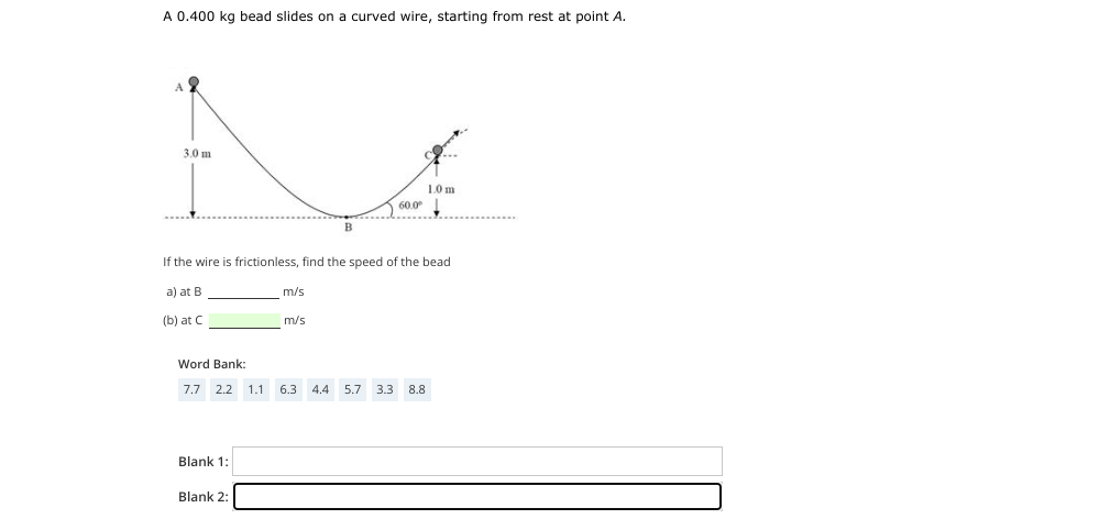 A 0.400 kg bead slides on a curved wire, starting from rest at point A.
A 2
3.0 m
1.0 m
60.0⁰
B
If the wire is frictionless, find the speed of the bead
a) at B
m/s
(b) at C
m/s
Word Bank:
7.7 2.2 1.1 6.3 4.4 5.7 3.3 8.8
Blank 1:
Blank 2: