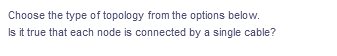 Choose the type of topology from the options below.
Is it true that each node is connected by a single cable?
