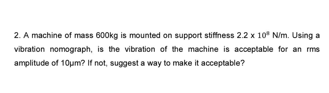 2. A machine of mass 600kg is mounted on support stiffness 2.2 x 108 N/m. Using a
vibration nomograph, is the vibration of the machine is acceptable for an rms
amplitude of 10µm? If not, suggest a way to make it acceptable?
