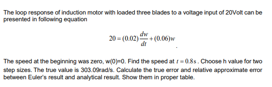 The loop response of induction motor with loaded three blades to a voltage input of 20Volt can be
presented in following equation
dw
20 = (0.02) + (0.06)w
dt
The speed at the beginning was zero, w(0)=0. Find the speed at t = 0.8s. Choose h value for two
step sizes. The true value is 303.09rad/s. Calculate the true error and relative approximate error
between Euler's result and analytical result. Show them in proper table.
