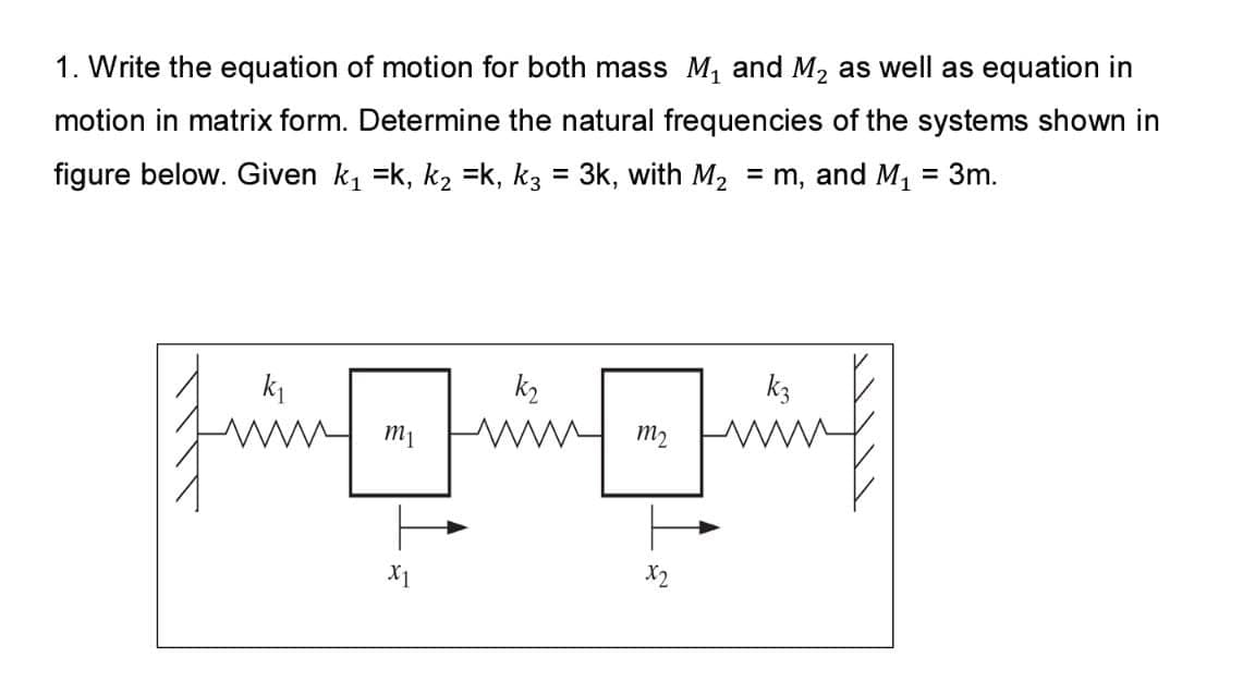 1. Write the equation of motion for both mass M, and M2 as well as equation in
motion in matrix form. Determine the natural frequencies of the systems shown in
figure below. Given k, =k, k2 =k, k3 = 3k, with M2
= m, and M,
= 3m.
k1
k2
k3
m2
X1
X2
