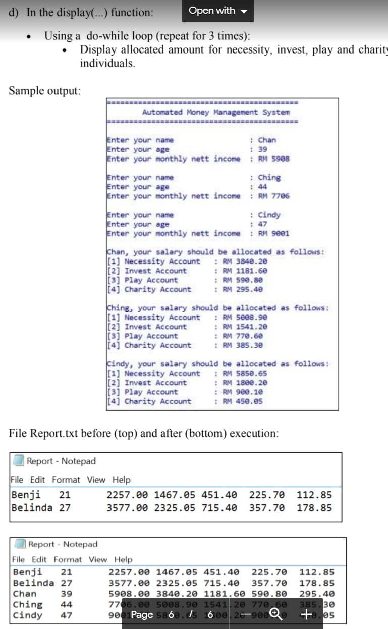 d) In the display(...) function:
Open with
Using a do-while loop (repeat for 3 times):
Display allocated amount for necessity, invest, play and charity
individuals.
Sample output:
Automated Money Management System
Enter your name
Enter your age
Enter your monthly nett income : RM 59es
: Chan
: 39
Enter your name
Enter your age
Enter your monthly nett income
: Ching
: 44
: RM 7706
Enter your name
Enter your age
Enter your monthly net
: Cindy
: 47
: RM 9001
income
Chan, your salary should be allocated as follows:
[1] Necessity Account
[2] Invest Account
[3] Play Account
[4] Charity Account
: RM 3840.20
: RM 1181.6e
: RM 590.80
: RM 295.40
Ching, your salary should be allocated as follows:
[1] Necessity Account
[2] Invest Account
[3] Play Account
[4] Charity Account
: RM see8.9e
: RM 154120
: RM 770.60
: RM 385.30
Cindy, your salary should be allocated as follows:
[1] Necessity Account
[2] Invest Account
[3] Play Account
[4] Charity Account
: RM 5850.65
: RM 1800, 20
: RM 90e.10
: RM 450.es
File Report.txt before (top) and after (bottom) execution:
|Report - Notepad
File Edit Format View Help
Benji
Belinda 27
21
2257.00 1467.05 451.40
225.70
112.85
3577.00 2325.05 715.40
357.70 178.85
Report - Notepad
File Edit Format View Help
Benji
Belinda 27
21
2257.00 1467.05 451.40
225.70
112.85
3577.00 2325.05 715.40
357.70
178.85
5908.00 3840.20 1181.60 590.80
Chan
Ching
Cindy
39
295.40
385.30
+.05
44
7796.00 5008.90 1541.20 770.60
47
900 Page 5860.ds
6 00.20 900
