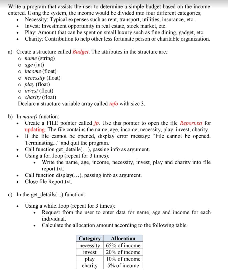 Write a program that assists the user to determine a simple budget based on the income
entered. Using the system, the income would be divided into four different categories;
Necessity: Typical expenses such as rent, transport, utilities, insurance, etc.
Invest: Investment opportunity in real estate, stock market, etc.
Play: Amount that can be spent on small luxury such as fine dining, gadget, etc.
Charity: Contribution to help other less fortunate person or charitable organization.
a) Create a structure called Budget. The attributes in the structure are:
o name (string)
o age (int)
o income (float)
o necessity (float)
o play (float)
o invest (float)
o charity (float)
Declare a structure variable array called info with size 3.
b) In main() function:
Create a FILE pointer called fp. Use this pointer to open the file Report.txt for
updating. The file contains the name, age, income, necessity, play, invest, charity.
• If the file cannot be opened, display error message "File cannot be opened.
Terminating..." and quit the program.
Call function get_details(...), passing info as argument.
Using a for..loop (repeat for 3 times):
Write the name, age, income, necessity, invest, play and charity into file
report.txt.
Call function display(...), passing info as argument.
Close file Report.txt.
c) In the get details(...) function:
Using a while.loop (repeat for 3 times):
Request from the user to enter data for name, age and income for each
individual.
Calculate the allocation amount according to the following table.
Category
necessity 65% of income
invest
Allocation
20% of income
play
charity
10% of income
5% of income
