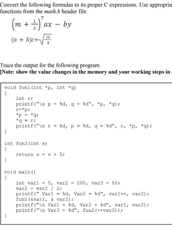 Convert the following formulas to its proper C expressions. Use appropria
functions from the math.h header file.
7
(m + +)'ax
ах — by
(a + b)c÷/z
4
Trace the output for the following program.
[Note: show the value changes in the memory and your working steps in
void funl(int *p, int *q)
{
int r;
printf ("\n p = %d, q = %d", *p, *q) ;
r=*p;
*p = *q;
*q = r;
printf("\nr = %d, p = %d, q = %d", r, *p, *q) ;
}
int fun2 (int s)
{
return s = s + 5;
void main ()
{
int varl = 5, var2
var2 = var2/ 2;
printf (" Varl = %d, Var2 = %d", varl++, var2);
funl (&varl, & var2);
printf ("\n Varl = %d, Var2 = %d", varl, var2);
printf ("\n Var3 = %d", fun2 (++var3));
}
200, var3
50;
%3!
%3!
%3D
