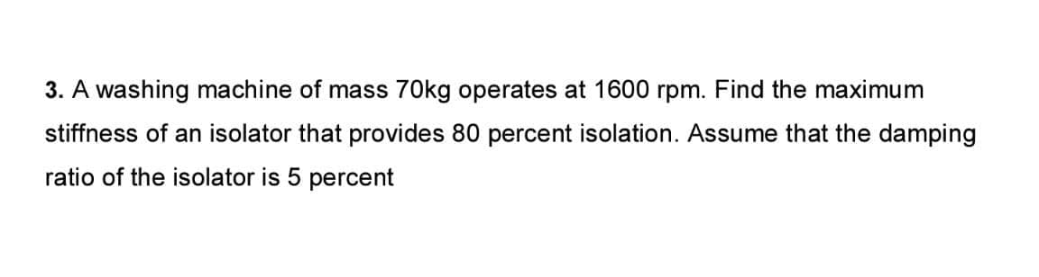 3. A washing machine of mass 70kg operates at 1600 rpm. Find the maximum
stiffness of an isolator that provides 80 percent isolation. Assume that the damping
ratio of the isolator is 5 percent
