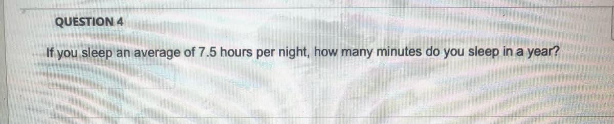 QUESTION 4
If
f you sleep an average of 7.5 hours per night, how many minutes do you sleep in a year?