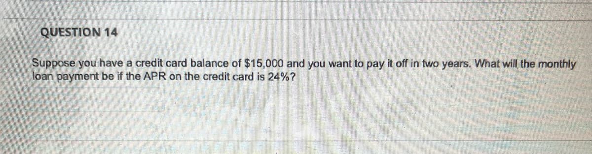 QUESTION 14
Suppose you have a credit card balance of $15,000 and you want to pay it off in two years. What will the monthly
loan payment be if the APR on the credit card is 24%?